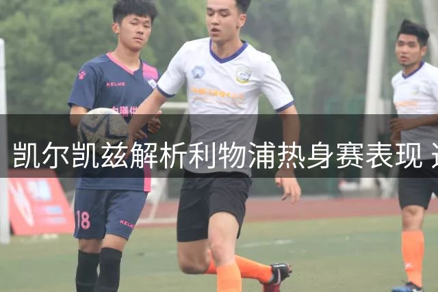 凯尔凯兹解析利物浦热身赛表现 透露更衣室如何适应新帅战术