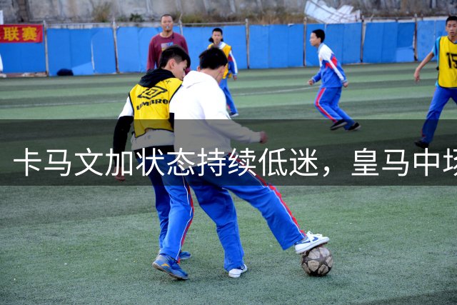 卡马文加状态持续低迷，皇马中场新星恐失主力位置