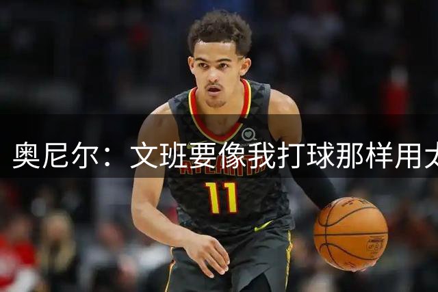 奥尼尔：文班要像我打球那样用太极方式击败对手 需变更壮&要好位