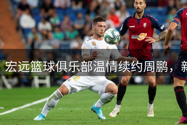 宏远篮球俱乐部温情续约周鹏，新生代球员李奕臻转战NBL