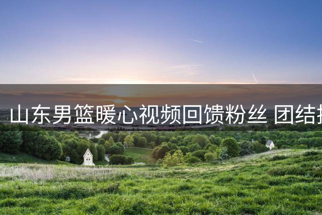 山东男篮暖心视频回馈粉丝 团结拼搏精神点燃赛场
