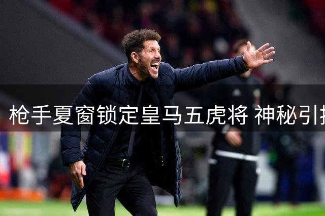 枪手夏窗锁定皇马五虎将 神秘引援目标引足坛猜测