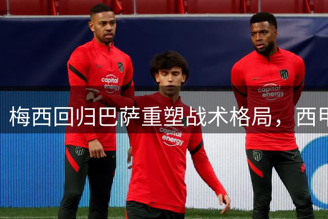 梅西回归巴萨重塑战术格局，西甲赛场再掀风云