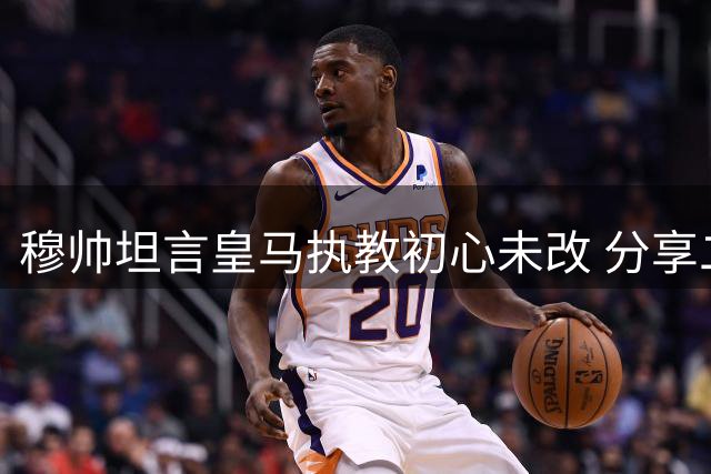 穆帅坦言皇马执教初心未改 分享二进宫心路历程