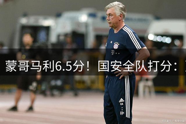 蒙哥马利6.5分！国安全队打分：贾非凡+林良铭高分，海米提低迷，3将不及格