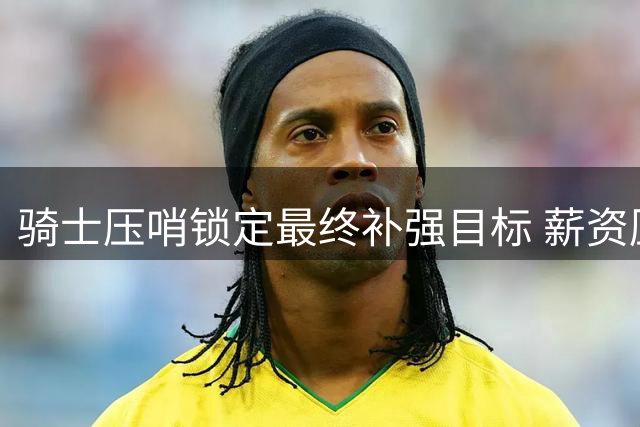 骑士压哨锁定最终补强目标 薪资压力下追逐布朗