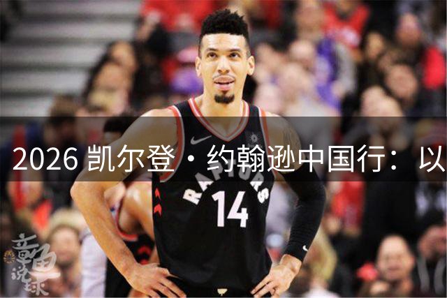 2026 凯尔登・约翰逊中国行：以篮球之心 赴山河修行