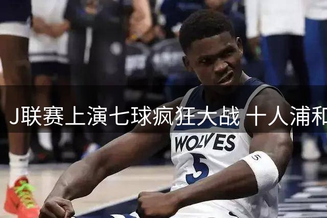 J联赛上演七球疯狂大战 十人浦和惨遭钢巴绝地逆转